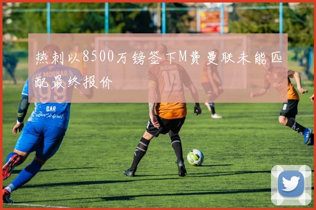 热刺以8500万镑签下M费曼联未能匹配最终报价