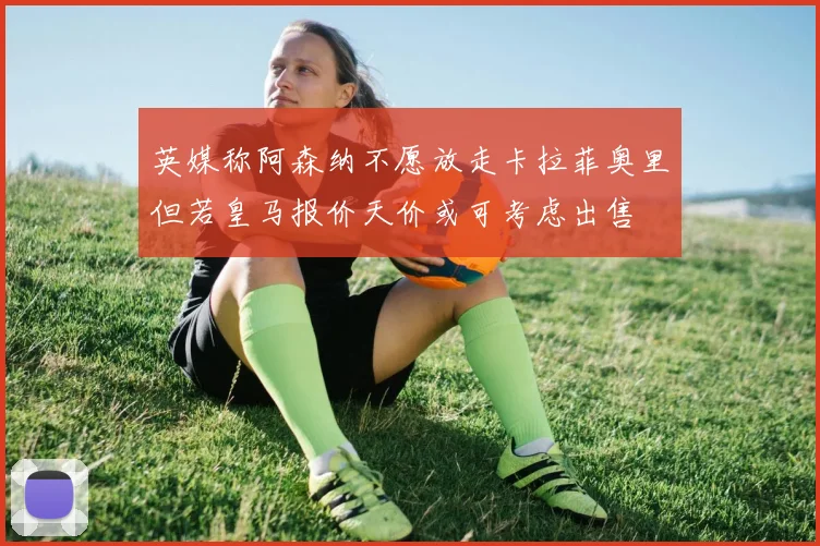 英媒称阿森纳不愿放走卡拉菲奥里但若皇马报价天价或可考虑出售
