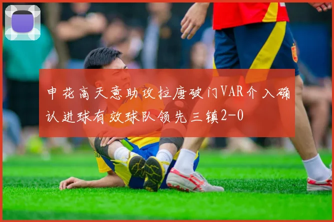 申花高天意助攻拉唐破门VAR介入确认进球有效球队领先三镇2-0