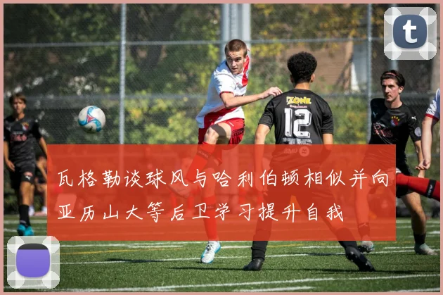 瓦格勒谈球风与哈利伯顿相似并向亚历山大等后卫学习提升自我