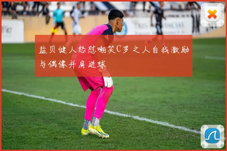 盐贝健人怒怼嘲笑C罗之人自我激励与偶像并肩进球