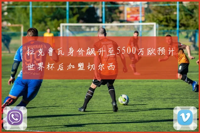 拉克鲁瓦身价飙升至5500万欧预计世界杯后加盟切尔西