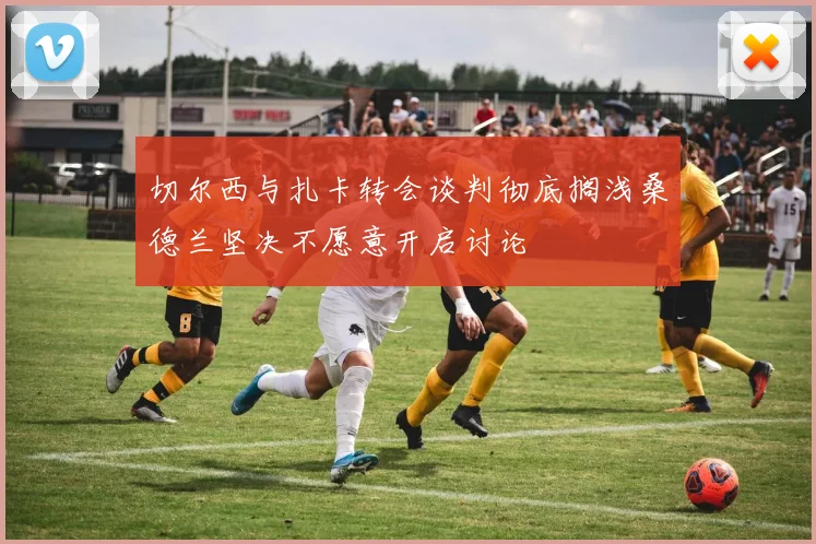 切尔西与扎卡转会谈判彻底搁浅桑德兰坚决不愿意开启讨论