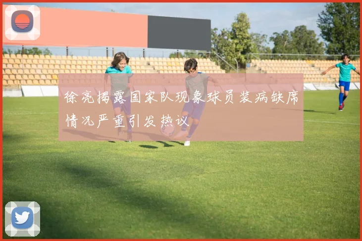 徐亮揭露国家队现象球员装病缺席情况严重引发热议