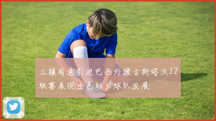 三镇有意引进巴西外援古斯塔沃J2联赛表现出色助力球队发展