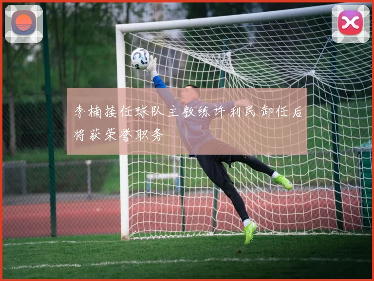 李楠接任球队主教练许利民卸任后将获荣誉职务