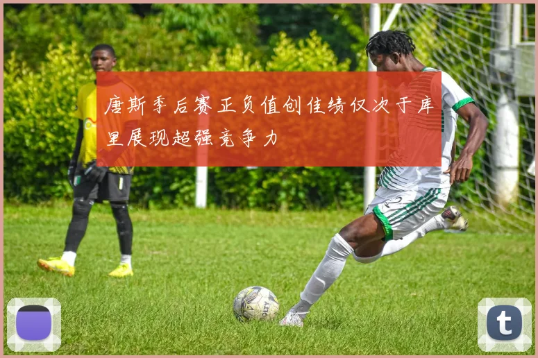唐斯季后赛正负值创佳绩仅次于库里展现超强竞争力