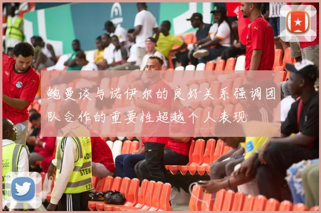 鲍曼谈与诺伊尔的良好关系强调团队合作的重要性超越个人表现