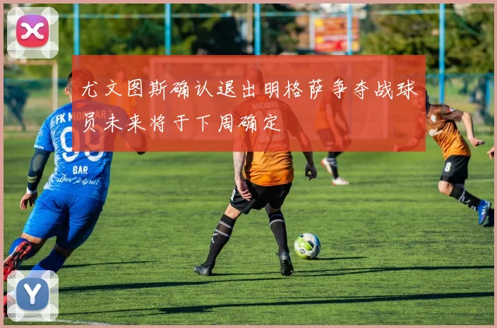 尤文图斯确认退出明格萨争夺战球员未来将于下周确定