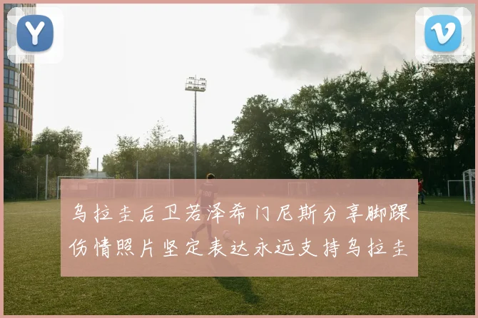 乌拉圭后卫若泽希门尼斯分享脚踝伤情照片坚定表达永远支持乌拉圭