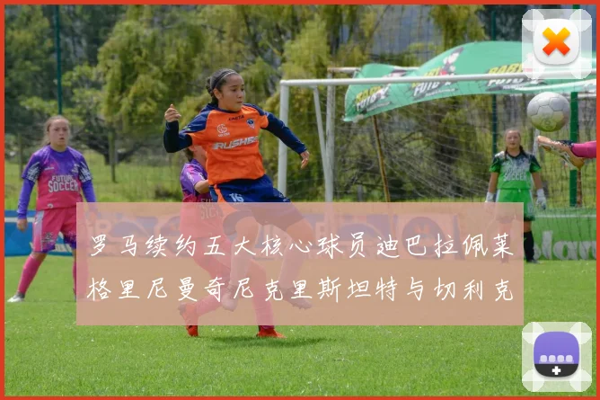 罗马续约五大核心球员迪巴拉佩莱格里尼曼奇尼克里斯坦特与切利克共创未来