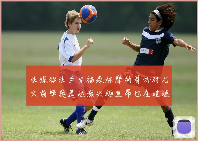 法媒称法兰克福森林摩纳哥均对尤文前锋奥蓬达感兴趣里昂也在追逐他