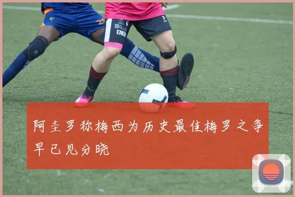 阿圭罗称梅西为历史最佳梅罗之争早已见分晓
