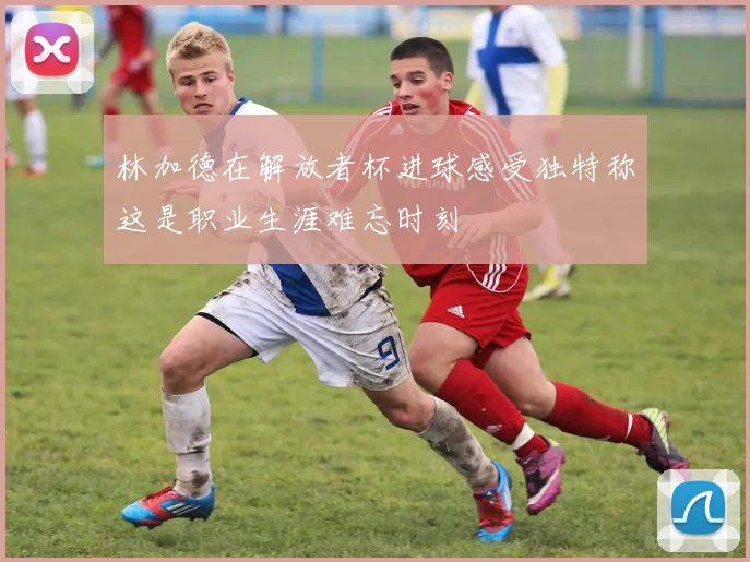 林加德在解放者杯进球感受独特称这是职业生涯难忘时刻