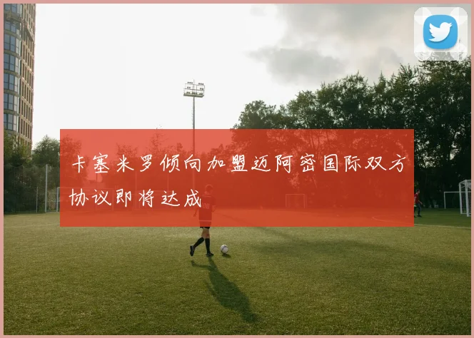 卡塞米罗倾向加盟迈阿密国际双方协议即将达成