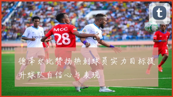 德泽尔比赞扬热刺球员实力目标提升球队自信心与表现
