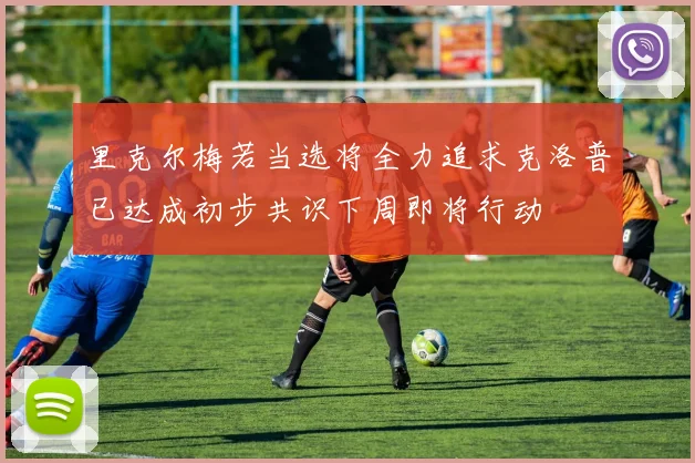 里克尔梅若当选将全力追求克洛普已达成初步共识下周即将行动
