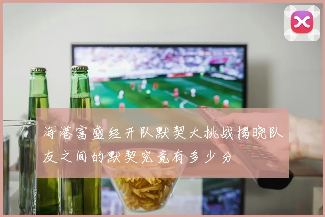 海港富盛经开队默契大挑战揭晓队友之间的默契究竟有多少分