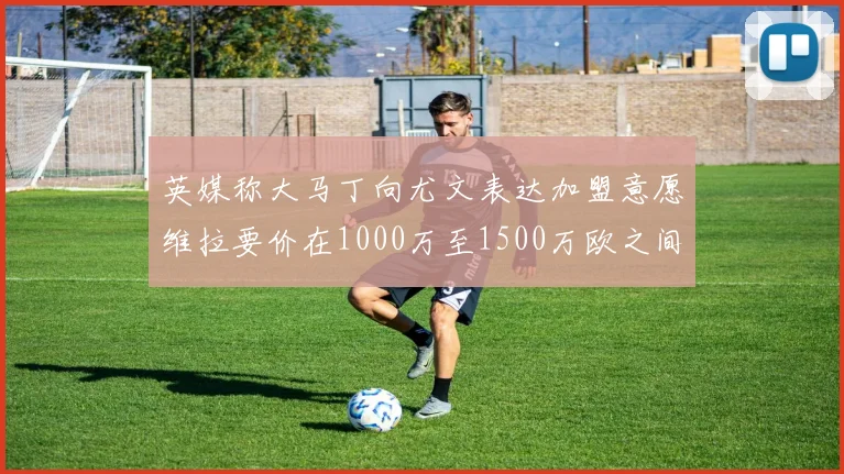 英媒称大马丁向尤文表达加盟意愿维拉要价在1000万至1500万欧之间