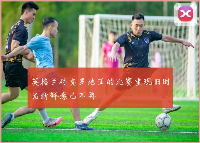 英格兰对克罗地亚的比赛重现旧时光新鲜感已不再