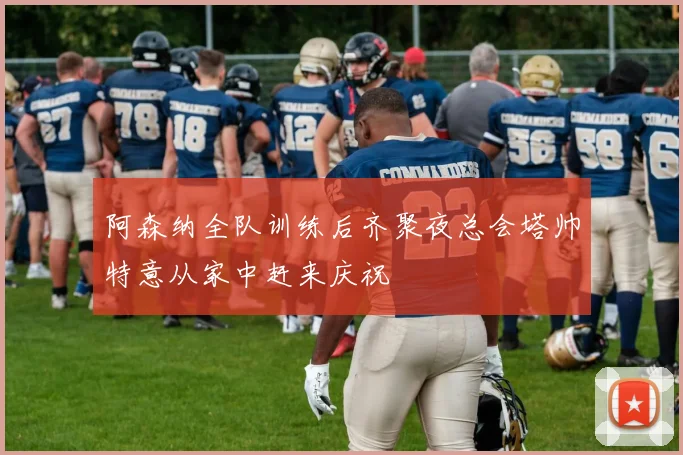 阿森纳全队训练后齐聚夜总会塔帅特意从家中赶来庆祝