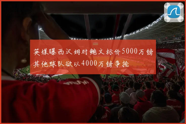 英媒曝西汉姆对鲍文标价5000万镑其他球队欲以4000万镑争抢